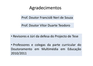 Agradecimentos
       Prof. Doutor Francislê Neri de Souza

       Prof. Doutor Vítor Duarte Teodoro


• Revisores e Júri da defesa do Projecto de Tese

• Professores e colegas da parte curricular do
Doutoramento em Multimédia em Educação
2010/2011
 