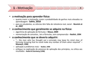 1 - Motivação                                                                   8


• a motivação para aprender física:
   – quanto maior a motivação, maior a probabilidade de ganhos mais elevados na
     aprendizagem - Sahin, 2010
   – para os estudantes, as ciências têm falta de relevância real, social - Resnick et
     al., 2007
• o conhecimento que geralmente se adquire na física:
   – algoritmia de aplicação de fórmulas – Mazur, 2009
   – memorização de conceitos , leis e fórmulas, sem compreensão – Redish, 1994
• o conhecimento que se deveria adquirir:
   – “… the man who has thought out a principle may keep his mind clear of
     formulae knowing that he could make any number of them when required” –
     Maxwell, 1960
   – aplicação a problemas reais - Redish, 1994
   – enfoque na explicação do processo de aplicação dos princípios, na crítica aos
     resultados - Redish & Steinberg (1998)
 