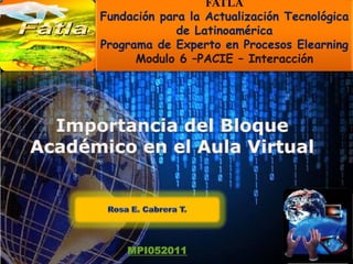 FATLA Fundación para la Actualización Tecnológica de Latinoamérica Programa de Experto en Procesos Elearning Modulo 6 –PACIE – Interacción  Importancia del Bloque Académico en el Aula Virtual  Rosa E. Cabrera T.  MPI052011 