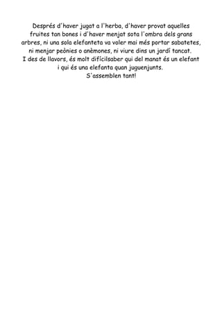 Després d'haver jugat a l'herba, d'haver provat aquelles
fruites tan bones i d'haver menjat sota l'ombra dels grans
arbres, ni una sola elefanteta va voler mai més portar sabatetes,
ni menjar peònies o anèmones, ni viure dins un jardí tancat.
I des de llavors, és molt difícilsaber qui del manat és un elefant
i qui és una elefanta quan juguenjunts.
S'assemblen tant!
 