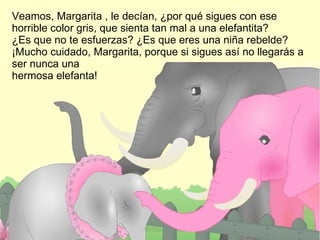 Veamos, Margarita , le decían, ¿por qué sigues con ese horrible color gris, que sienta tan mal a una elefantita?  ¿Es que no te esfuerzas? ¿Es que eres una niña rebelde? ¡Mucho cuidado, Margarita, porque si sigues así no llegarás a ser nunca una  hermosa elefanta!  