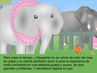 Pero pasó el tiempo, y Margarita no se volvió de color de rosa. Su papá y su mamá perdieron poco a poco la esperanza de verla convertida en una elefanta guapa y suave, de ojos grandes y brillantes. Y decidieron dejarla en paz. 