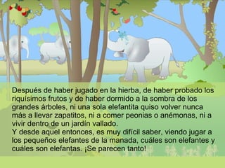 Después de haber jugado en la hierba, de haber probado los riquísimos frutos y de haber dormido a la sombra de los grandes árboles, ni una sola elefantita quiso volver nunca más a llevar zapatitos, ni a comer peonias o anémonas, ni a vivir dentro de un jardín vallado. Y desde aquel entonces, es muy difícil saber, viendo jugar a los pequeños elefantes de la manada, cuáles son elefantes y cuáles son elefantas. ¡Se parecen tanto!  