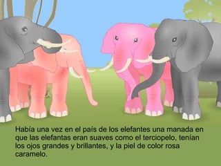 Había una vez en el país de los elefantes una manada en que las elefantas eran suaves como el terciopelo, tenían los ojos grandes y brillantes, y la piel de color rosa caramelo. 