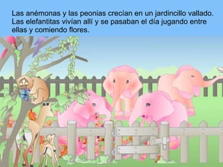 Las anémonas y las peonias crecían en un jardincillo vallado. Las elefantitas vivían allí y se pasaban el día jugando entre ellas y comiendo flores. 