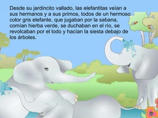 Desde su jardincito vallado, las elefantitas veían a sus hermanos y a sus primos, todos de un hermoso color gris elefante, que jugaban por la sabana, comían hierba verde, se duchaban en el río, se revolcaban por el lodo y hacían la siesta debajo de los árboles. 