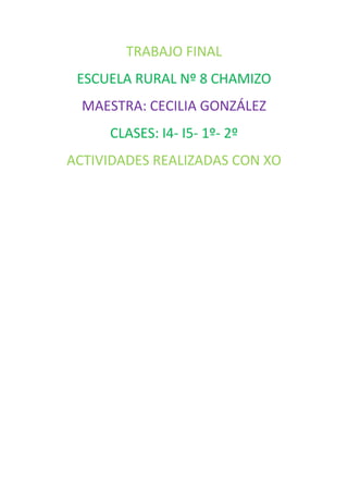 TRABAJO FINAL
 ESCUELA RURAL Nº 8 CHAMIZO
  MAESTRA: CECILIA GONZÁLEZ
     CLASES: I4- I5- 1º- 2º
ACTIVIDADES REALIZADAS CON XO
 