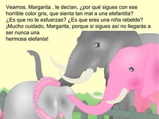 Veamos, Margarita , le decían, ¿por qué sigues con ese
horrible color gris, que sienta tan mal a una elefantita?
¿Es que no te esfuerzas? ¿Es que eres una niña rebelde?
¡Mucho cuidado, Margarita, porque si sigues así no llegarás a
ser nunca una
hermosa elefanta!

 