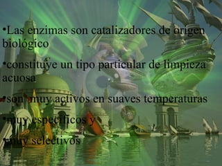 •Las enzimas son catalizadores de origen
biológico
•constituye un tipo particular de limpieza
acuosa
•son muy activos en suaves temperaturas
•muy específicos y
•muy selectivos