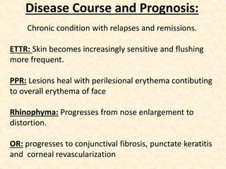 Disease Course and Prognosis:
Chronic condition with relapses and remissions.
ETTR: Skin becomes increasingly sensitive and flushing
more frequent.
PPR: Lesions heal with perilesional erythema contibuting
to overall erythema of face
Rhinophyma: Progresses from nose enlargement to
distortion.
OR: progresses to conjunctival fibrosis, punctate keratitis
and corneal revascularization
 