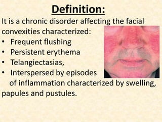 Definition:
It is a chronic disorder affecting the facial
convexities characterized:
• Frequent flushing
• Persistent erythema
• Telangiectasias,
• Interspersed by episodes
of inflammation characterized by swelling,
papules and pustules.
 