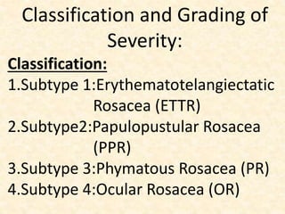 Classification and Grading of
Severity:
Classification:
1.Subtype 1:Erythematotelangiectatic
Rosacea (ETTR)
2.Subtype2:Papulopustular Rosacea
(PPR)
3.Subtype 3:Phymatous Rosacea (PR)
4.Subtype 4:Ocular Rosacea (OR)
 
