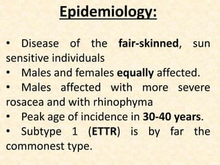 Epidemiology:
• Disease of the fair-skinned, sun
sensitive individuals
• Males and females equally affected.
• Males affected with more severe
rosacea and with rhinophyma
• Peak age of incidence in 30-40 years.
• Subtype 1 (ETTR) is by far the
commonest type.
 