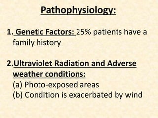 Pathophysiology:
1. Genetic Factors: 25% patients have a
family history
2.Ultraviolet Radiation and Adverse
weather conditions:
(a) Photo-exposed areas
(b) Condition is exacerbated by wind
 