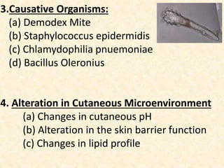 3.Causative Organisms:
(a) Demodex Mite
(b) Staphylococcus epidermidis
(c) Chlamydophilia pnuemoniae
(d) Bacillus Oleronius
4. Alteration in Cutaneous Microenvironment
(a) Changes in cutaneous pH
(b) Alteration in the skin barrier function
(c) Changes in lipid profile
 