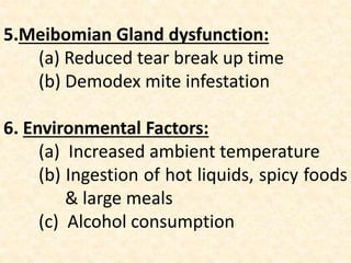 5.Meibomian Gland dysfunction:
(a) Reduced tear break up time
(b) Demodex mite infestation
6. Environmental Factors:
(a) Increased ambient temperature
(b) Ingestion of hot liquids, spicy foods
& large meals
(c) Alcohol consumption
 