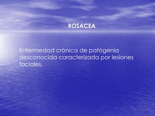 ROSACEA
Enfermedad crónica de patógenia
desconocida caracterizada por lesiones
faciales.
 