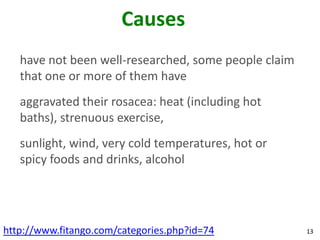 Causes
   have not been well-researched, some people claim
   that one or more of them have
   aggravated their rosacea: heat (including hot
   baths), strenuous exercise,
   sunlight, wind, very cold temperatures, hot or
   spicy foods and drinks, alcohol




http://www.fitango.com/categories.php?id=74           13
 