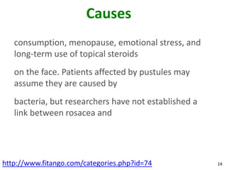 Causes
   consumption, menopause, emotional stress, and
   long-term use of topical steroids
   on the face. Patients affected by pustules may
   assume they are caused by
   bacteria, but researchers have not established a
   link between rosacea and




http://www.fitango.com/categories.php?id=74           14
 