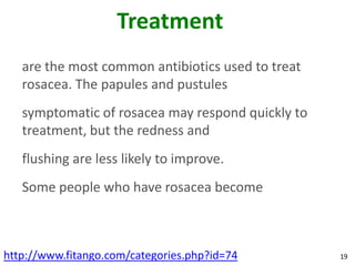 Treatment
   are the most common antibiotics used to treat
   rosacea. The papules and pustules
   symptomatic of rosacea may respond quickly to
   treatment, but the redness and
   flushing are less likely to improve.
   Some people who have rosacea become



http://www.fitango.com/categories.php?id=74        19
 