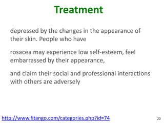 Treatment
   depressed by the changes in the appearance of
   their skin. People who have
   rosacea may experience low self-esteem, feel
   embarrassed by their appearance,
   and claim their social and professional interactions
   with others are adversely




http://www.fitango.com/categories.php?id=74               20
 