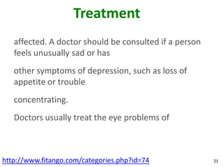 Treatment
   affected. A doctor should be consulted if a person
   feels unusually sad or has
   other symptoms of depression, such as loss of
   appetite or trouble
   concentrating.
   Doctors usually treat the eye problems of



http://www.fitango.com/categories.php?id=74             21
 