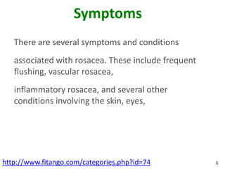 Symptoms
   There are several symptoms and conditions
   associated with rosacea. These include frequent
   flushing, vascular rosacea,
   inflammatory rosacea, and several other
   conditions involving the skin, eyes,




http://www.fitango.com/categories.php?id=74          3
 
