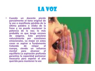 LA VOZCuando un docente pierde parcialmente el tono original de la voz o manifiesta pérdida de la última palabra o sílaba de la frase y no puede mantener la potencia de la voz; lo más probable es que tenga escases de oxígeno. Esto proviene naturalmente por cuestiones emocionales. Lo mejor en estos casos es aspirar o fundamente tratando de relajar el cuerpo, siendo un esfuerzo mental para alcanzar el equilibrio La aspiración profunda garantiza la capacidad pulmonar necesaria para expeler el aire querido para mantener la voz