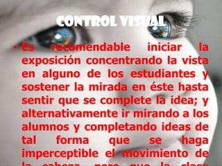 Control VisualEs recomendable iniciar la exposición concentrando la vista en alguno de los estudiantes y sostener la mirada en éste hasta sentir que se complete la idea; y alternativamente ir mirando a los alumnos y completando ideas de tal forma que se haga imperceptible el movimiento de la cabeza, pero que la clase sienta que se les mira de frente.