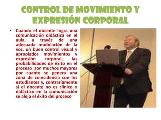 Control de Movimiento y Expresión CorporalCuando el docente logra una comunicación didáctica en el aula, a través de una adecuada modulación de la voz, un buen control visual y apropiados movimientos y expresión corporal, las probabilidades de éxito en el proceso  son muchos mayores por cuanto se genera una zona de coincidencia con los estudiantes y, contrariamente si el docente no es clínico o didáctico en la comunicación se aleja el éxito del proceso