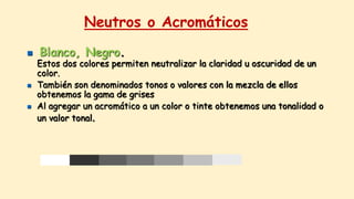 Neutros o Acromáticos
 Blanco, Negro.
Estos dos colores permiten neutralizar la claridad u oscuridad de un
color.
 También son denominados tonos o valores con la mezcla de ellos
obtenemos la gama de grises
 Al agregar un acromático a un color o tinte obtenemos una tonalidad o
un valor tonal.
 
