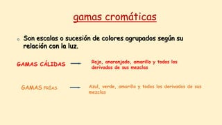 gamas cromáticas
o Son escalas o sucesión de colores agrupados según su
relación con la luz.
GAMAS CÁLIDAS Rojo, anaranjado, amarillo y todos los
derivados de sus mezclas
GAMAS FRÍAS Azul, verde, amarillo y todos los derivados de sus
mezclas
 