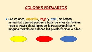 COLORES PRIMARIOS
 Los colores, amarillo, rojo y azul, se llaman
primarios o puros porque a base de ellos se forman
todo el resto de colores de la rosa cromática y
ninguna mezcla de colores los puede formar a ellos.
 