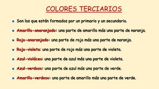 COLORES TERCIARIOS
 Son los que están formados por un primario y un secundario.
 Amarillo-anaranjado: una parte de amarillo más una parte de naranja.
 Rojo-anaranjado: una parte de rojo más una parte de naranja.
 Rojo-violeta: una parte de rojo más una parte de violeta.
 Azul-violáceo: una parte de azul más una parte de violeta.
 Azul-verdoso: una parte de azul más una parte de verde.
 Amarillo-verdoso: una parte de amarillo más una parte de verde.
 