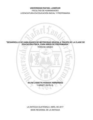 "DESARROLLO DE HABILIDADES DE MOTRICIDAD GRUESA A TRAVÉS DE LA CLASE DE
EDUCACIÓN FÍSICA, PARA NIÑOS DE PREPRIMARIA."
SEDE REGIONAL DE LA ANTIGUA
LA ANTIGUA GUATEMALA, ABRIL DE 2017
SILVIA LISSETTE ROSADA HERNÁNDEZ
CARNET 20578-15
TESIS DE GRADO
LICENCIATURA EN EDUCACIÓN INICIAL Y PREPRIMARIA
FACULTAD DE HUMANIDADES
UNIVERSIDAD RAFAEL LANDÍVAR
 