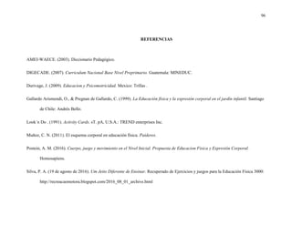 96
REFERENCIAS
AMEI-WAECE. (2003). Diccionario Pedagógico.
DIGECADE. (2007). Curriculum Nacional Base Nivel Preprimario. Guatemala: MINEDUC.
Durivage, J. (2009). Educacion y Psicomotricidad. Mexico: Trillas .
Gallardo Arismendi, O., & Pregnan de Gallardo, C. (1999). La Educación física y la expresión corporal en el jardín infantil. Santiago
de Chile: Andrés Bello.
Look´n Do . (1991). Activity Cards. sT. pA, U.S.A.: TREND enterprises Inc.
Muñoz, C. N. (2011). El esquema corporal en educación física. Paiderex.
Postein, A. M. (2016). Cuerpo, juego y movimiento en el Nivel Inicial. Propuesta de Educacion Fisica y Expresión Corporal.
Homosapiens.
Silva, P. A. (19 de agosto de 2016). Um Jeito Diferente de Ensinar. Recuperado de Ejercicios y juegos para la Educación Física 3000:
http://recreacaomotora.blogspot.com/2016_08_01_archive.html
 