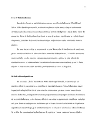 11
Fase de Práctica Formal
La práctica formal se realizó directamente con los niños de la Escuela Oficial Rural
Mixta, Aldea San Gaspar zona 16, se ejecutó un plan de acción, (anexo 6) y se implementó
diferentes actividades relacionadas al desarrollo de la motricidad gruesa a través de las clases de
educación física, al finalizar la aplicación de la serie de sesiones planificadas, se realizó el post
diagnóstico, con el fin de evidenciar si se dio algún mejoramiento en las habilidades motoras
gruesas.
En esta fase se realizó la propuesta de la guía “Desarrollo de habilidades de motricidad
gruesa a través de la clase de educación física para niños de Preprimaria.” En dicho proceso se
realizó un taller con las maestras y directora para enseñarles a utilizar la guía, además de
concientizar sobre la importancia del buen desarrollo motor en cada estudiante, y con el fin de
mejorar la planificación de las docentes; posteriormente se validó la propuesta.
Delimitación del problema
En la Escuela Oficial Rural Mixta, Aldea San Gaspar zona 16, se observó que las
maestras del nivel pre primario no planifican la clase de Educación Física, le han dado mayor
importancia a la planificación de otras materias, comentaron que solo cuando les da tiempo
realizan dicha clase, es importante crear una propuesta metodológica para estimular el desarrollo
de la motricidad gruesa en los alumnos del nivel pre primario, que consiste en elaborar y diseñar
una guía, donde se expliquen las actividades que se deben realizar con los niños de Preprimaria
según la sub-área a trabajar, y de esta forma mejorar la calidad de las clases de Educación Física.
Se le debe dar importancia a la planificación de esta área, y tomar en cuenta las necesidades,
 