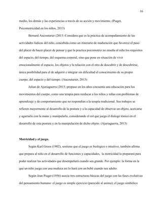 16
medio, los demás y las experiencias a través de su acción y movimiento. (Piaget,
Psicomotricidad en los niños, 2013)
Bernard Aucouturier (2013) Considera que es la práctica de acompañamiento de las
actividades lúdicas del niño, concebida como un itinerario de maduración que favorece el paso
del placer de hacer placer de pensar y que la practica psicomotriz no enseña al niño los requisitos
del espacio, del tiempo, del esquema corporal, sino que pone en situación de vivir
emocionalmente el espacio, los objetos y la relación con el otro de descubrir y de descubrirse,
única posibilidad para el de adquirir e integrar sin dificultad el conocimiento de su propio
cuerpo, del espacio y del tiempo. (Aucouturier, 2013)
Julian de Ajuriaguerra (2013) propuso en los años cincuenta una educación para los
movimientos del cuerpo, como una terapia para reeducar a los niños y niñas con problemas de
aprendizaje y de comportamiento que no respondían a la terapia tradicional. Sus trabajos se
refieren mayormente al desarrollo de la postura y a la capacidad de observar un objeto, acercarse
y agarrarlo con la mano y manipularlo, considerando el rol que juega el dialogo tónico en el
desarrollo de esta postura y en la manipulación de dicho objeto. (Ajuriaguerra, 2013)
Motricidad y el juego.
Según Karl Groos (1902), sostiene que el juego es biológico e intuitivo, también afirma
que prepara al niño en el desarrollo de funciones y capacidades, la motricidad lo preparará para
poder realizar las actividades que desempeñará cuando sea grande. Por ejemplo: la forma en la
que un niño juega con una muñeca así lo hará con un bebé cuando sea adulto.
Según Jean Piaget (1956) asocia tres estructuras básicas del juego con las fases evolutivas
del pensamiento humano: el juego es simple ejercicio (parecido al anima); el juego simbólico
 