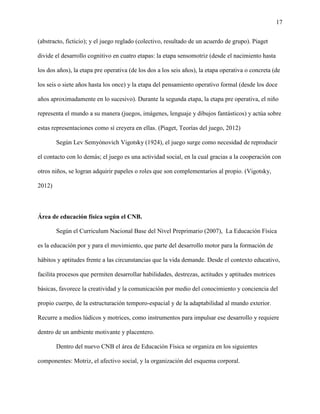 17
(abstracto, ficticio); y el juego reglado (colectivo, resultado de un acuerdo de grupo). Piaget
divide el desarrollo cognitivo en cuatro etapas: la etapa sensomotriz (desde el nacimiento hasta
los dos años), la etapa pre operativa (de los dos a los seis años), la etapa operativa o concreta (de
los seis o siete años hasta los once) y la etapa del pensamiento operativo formal (desde los doce
años aproximadamente en lo sucesivo). Durante la segunda etapa, la etapa pre operativa, el niño
representa el mundo a su manera (juegos, imágenes, lenguaje y dibujos fantásticos) y actúa sobre
estas representaciones como sí creyera en ellas. (Piaget, Teorías del juego, 2012)
Según Lev Semyónovich Vigotsky (1924), el juego surge como necesidad de reproducir
el contacto con lo demás; el juego es una actividad social, en la cual gracias a la cooperación con
otros niños, se logran adquirir papeles o roles que son complementarios al propio. (Vigotsky,
2012)
Área de educación física según el CNB.
Según el Curriculum Nacional Base del Nivel Preprimario (2007), La Educación Física
es la educación por y para el movimiento, que parte del desarrollo motor para la formación de
hábitos y aptitudes frente a las circunstancias que la vida demande. Desde el contexto educativo,
facilita procesos que permiten desarrollar habilidades, destrezas, actitudes y aptitudes motrices
básicas, favorece la creatividad y la comunicación por medio del conocimiento y conciencia del
propio cuerpo, de la estructuración temporo-espacial y de la adaptabilidad al mundo exterior.
Recurre a medios lúdicos y motrices, como instrumentos para impulsar ese desarrollo y requiere
dentro de un ambiente motivante y placentero.
Dentro del nuevo CNB el área de Educación Física se organiza en los siguientes
componentes: Motriz, el afectivo social, y la organización del esquema corporal.
 