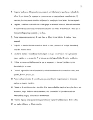 23
3. Empezar la clase de diferentes formas, según la actividad anterior que hayan realizado los
niños. Si esta última fue muy pasiva, comenzar con un juego activo o muy dinámico. Al
contrario, iniciar con una actividad relajante si el trabajo previo en la sala fue muy agitada.
4. Empezar y terminar cada clase con todo el grupo de alumnos reunidos, para que la maestra
de a conocer que actividades se van a realizar como una forma de motivación y para que al
finalizar se haga una evaluación de la clase.
5. Tomar en cuenta que después de cada clase se deben formar hábitos de higiene y aseo
personal.
6. Disponer el material necesario antes de iniciar la clase y ubicarlo en el lugar adecuado y
accesible para los niños.
7. Enseñar el manejo y cuidado del material para su mejor conservación y el logro de una
mayor rapidez en su ubicación. A la vez que se evita la posibilidad de sufrir accidentes.
8. Utilizar la mayor cantidad de material que se tenga para evitar que los niños esperen
demasiado por su turno.
9. Cuidar la separación conveniente entre los niños cuando se utilicen materiales como: aros
grandes, llantas, pelotas, etc.
10. Promover la creatividad de los niños, ya que generalmente proponen nuevas formas de
realizar un juego o ejercicio.
11. Cuando se de una instrucción a los niños debe ser con claridad, explicar las reglas, hacer una
prueba del juego, hacer las correcciones del caso al momento en que sucede el error,
deteniendo el juego y reiniciándolo prontamente.
12. Finalizar el juego antes que disminuya el interés y baje el nivel de atención de los niños.
13. Las reglas del juego se deben cumplir.
 