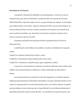 25
Descripción de la Propuesta
La propuesta “Desarrollo de habilidades de motricidad gruesa a través de la clase de
educación física, para niños de Preprimaria”, pretende facilitar a las maestras de la Escuela
Oficial Rural Mixta, Aldea San Gaspar, zona 16 una guía ilustrada, que explique las actividades
que se deben realizar con los niños, según las sub-áreas del CNB, y de esta forma fortalecer las
clases de Educación Física. Se busca también concientizar a las maestras de los beneficios de
poner en práctica actividades que desarrollen el área motora en el proceso educativo de la
lectura y escritura en niños de esta edad.
Se propone una planificación anual para facilitar la programación de las clases de
Educación Física.
La planificación está dividida en tres unidades, las cuales se distribuirán de la siguiente
manera:
Unidad Uno: Esquema Corporal (enero, febrero, marzo).
Unidad Dos: Estructuración espacio-temporal (abril, mayo, junio).
Unidad Tres: Coordinación y Equilibrio (julio, agosto, septiembre, octubre).
La guía tiene un instrumento de evaluación, la escala de calificación, debe evaluarse cada
unidad y una evaluación final para evidenciar los logros y dificultades de cada alumno y
alumna.
Se recomienda efectuar la evaluación al inicio (pre diagnóstico) y al final del año (post
diagnóstico) para determinar las dificultades individuales y los logros alcanzados durante el ciclo
escolar. Es importante llevar un control del desarrollo motor, y así solicitar refuerzo a los padres
para que trabajen en casa las áreas que aún se tenga dificultad. Las actividades pretenden que el
aprendizaje del dominio motriz por parte del niño y la estimulación por parte del maestro sean
 