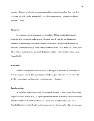 28
participes del proceso, y lo más importante es que la investigación se coloca al servicio de la
población sujeto de estudio para ayudarles a resolver sus problemas y necesidades. (Bernal
Torres C. , 2006)
Propuesta
La propuesta consiste en una guía conformada por 130 actividades destinadas al
desarrollo de la psicomotricidad gruesa en niños de 6 años de edad, las actividades están
separadas en 3 unidades y cada unidad contiene sub-unidades con ejercicios propuestos en
relación a los materiales que ya cuenta la Escuela Oficial Rural Mixta, Aldea San Gaspar, zona
16, al final de la guía contiene una escala de calificación para poder evaluar a los niños. (Ver
Anexo No.7)
Validación
Para realizar el proceso de validación de la “Guía para el desarrollo de habilidades de
motricidad gruesa a través de la clase de educación física, para niños de 6 años de edad”. Se
dividió en tres etapas: pre diagnóstico, post diagnóstico y validación.
Pre diagnóstico.
Se realizó un pre diagnóstico con dos grupos de alumnos, el primer grupo fueron niños
de párvulos con 5 años de edad y el segundo grupo fueron niños de párvulos con 6 años de edad,
de la Escuela Oficial Rural Mixta, Aldea San Gaspar, zona 16 de Guatemala, esto con la
finalidad de conocer las habilidades motoras que poseen los alumnos del nivel pre primario, esta
 
