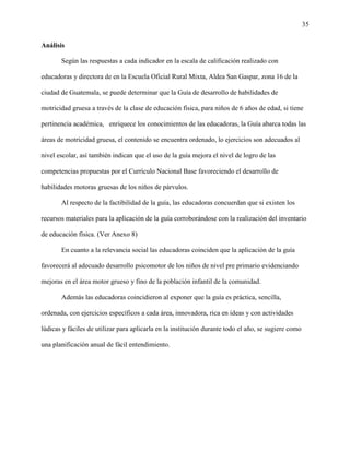 35
Análisis
Según las respuestas a cada indicador en la escala de calificación realizado con
educadoras y directora de en la Escuela Oficial Rural Mixta, Aldea San Gaspar, zona 16 de la
ciudad de Guatemala, se puede determinar que la Guía de desarrollo de habilidades de
motricidad gruesa a través de la clase de educación física, para niños de 6 años de edad, si tiene
pertinencia académica, enriquece los conocimientos de las educadoras, la Guía abarca todas las
áreas de motricidad gruesa, el contenido se encuentra ordenado, lo ejercicios son adecuados al
nivel escolar, así también indican que el uso de la guía mejora el nivel de logro de las
competencias propuestas por el Currículo Nacional Base favoreciendo el desarrollo de
habilidades motoras gruesas de los niños de párvulos.
Al respecto de la factibilidad de la guía, las educadoras concuerdan que si existen los
recursos materiales para la aplicación de la guía corroborándose con la realización del inventario
de educación física. (Ver Anexo 8)
En cuanto a la relevancia social las educadoras coinciden que la aplicación de la guía
favorecerá al adecuado desarrollo psicomotor de los niños de nivel pre primario evidenciando
mejoras en el área motor grueso y fino de la población infantil de la comunidad.
Además las educadoras coincidieron al exponer que la guía es práctica, sencilla,
ordenada, con ejercicios específicos a cada área, innovadora, rica en ideas y con actividades
lúdicas y fáciles de utilizar para aplicarla en la institución durante todo el año, se sugiere como
una planificación anual de fácil entendimiento.
 