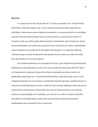 36
Discusión
Es evidente que los niños de párvulos de 5 y 6 años que estudian en la Escuela Oficial
Rural Mixta, Aldea San Gaspar, zona 16 de la ciudad de Guatemala, deben desarrollar sus
habilidades motoras gruesas para evidenciar exitosamente y con mayor precisión las actividades
manuales finas para posteriormente iniciar con mayor destreza el proceso lecto escritor. Es
necesario resaltar que ambos grupos deben ejercitarse continuamente, pero el grupo que mostró
mayores dificultades en la realización de ejercicios fue el de párvulos de 5 años, evidenciándose
mayor inmadurez en la realización de actividades motoras gruesas. Es importante dedicarle
suficiente tiempo a la clase de educación física durante el ciclo escolar y en todos los niveles,
pero mayormente en el nivel pre primario.
Los resultados obtenidos en la investigación en el pre y post diagnóstico del desarrollo de
habilidades de motricidad gruesa a través de la clase de educación física para niños de 6 años y
en la capacitación evidencian el logro de los objetivos planteados para darle solución a la
problemática identificada en la Escuela Oficial Rural Mixta, Aldea San Gaspar, zona 16 de la
ciudad de Guatemala, la cual consistía en una falta del desarrollo adecuado y planificación de los
ejercicios de motricidad gruesa en niños y niñas de 6 años de edad, habiéndose observado que las
maestras del nivel pre-primario improvisaban las clases de Educación Física y en ocasiones
utilizan un manual dirigido al nivel primaria, por tal motivo los niños no realizan suficientes
actividades de motricidad gruesa, siendo estas necesaria para el desarrollo de destrezas
fundamentales para su desarrollo físico y emocional.
 