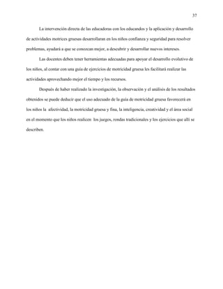 37
La intervención directa de las educadoras con los educandos y la aplicación y desarrollo
de actividades motrices gruesas desarrollaran en los niños confianza y seguridad para resolver
problemas, ayudará a que se conozcan mejor, a descubrir y desarrollar nuevos intereses.
Las docentes deben tener herramientas adecuadas para apoyar el desarrollo evolutivo de
los niños, al contar con una guía de ejercicios de motricidad gruesa les facilitará realizar las
actividades aprovechando mejor el tiempo y los recursos.
Después de haber realizado la investigación, la observación y el análisis de los resultados
obtenidos se puede deducir que el uso adecuado de la guía de motricidad gruesa favorecerá en
los niños la afectividad, la motricidad gruesa y fina, la inteligencia, creatividad y el área social
en el momento que los niños realicen los juegos, rondas tradicionales y los ejercicios que allí se
describen.
 