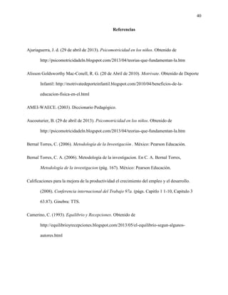 40
Referencias
Ajuriaguerra, J. d. (29 de abril de 2013). Psicomotricidad en los niños. Obtenido de
http://psicomotricidadeln.blogspot.com/2013/04/teorias-que-fundamentan-la.htm
Alisson Goldsworthy Mac-Conell, R. G. (20 de Abril de 2010). Motrivate. Obtenido de Deporte
Infantil: http://motrivatedeporteinfantil.blogspot.com/2010/04/beneficios-de-la-
educacion-fisica-en-el.html
AMEI-WAECE. (2003). Diccionario Pedagógico.
Aucouturier, B. (29 de abril de 2013). Psicomotricidad en los niños. Obtenido de
http://psicomotricidadeln.blogspot.com/2013/04/teorias-que-fundamentan-la.htm
Bernal Torres, C. (2006). Metodología de la Investigación . México: Pearson Educación.
Bernal Torres, C. A. (2006). Metodología de la investigacion. En C. A. Bernal Torres,
Metodología de la investigacion (pág. 167). México: Pearson Educación.
Calificaciones para la mejora de la productividad el crecimiento del empleo y el desarrollo.
(2008). Conferencia internacional del Trabajo 97a. (págs. Capitlo 1 1-10, Capitulo 3
63.87). Ginebra: TTS.
Camerino, C. (1993). Equilibrio y Recepciones. Obtenido de
http://equilibrioyrecepciones.blogspot.com/2013/05/el-equilibrio-segun-algunos-
autores.html
 