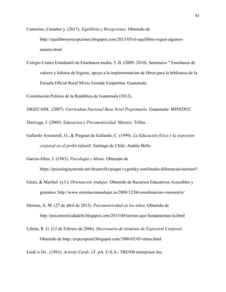 41
Camerino, Castañer y. (2017). Equilibrio y Recepciones. Obtenido de
http://equilibrioyrecepciones.blogspot.com/2013/05/el-equilibrio-segun-algunos-
autores.html
Colegio Centro Estudiantil de Enseñanza media, 5. B. (2009- 2010). Seminario " Enseñanza de
valores y hábitos de higiene, apoyo a la implementacion de libros para la biblioteca de la
Escuela Oficial Rural Mixta Jornada Vespertina. Guatemala.
Constitución Politica de la República de Guatemala (2012).
DIGECADE. (2007). Curriculum Nacional Base Nivel Preprimario. Guatemala: MINEDUC.
Durivage, J. (2009). Educacion y Psicomotricidad. Mexico: Trillas .
Gallardo Arismendi, O., & Pregnan de Gallardo, C. (1999). La Educación física y la expresión
corporal en el jardín infantil. Santiago de Chile: Andrés Bello.
García-Allen, J. (1983). Psicología y Mente. Obtenido de
https://psicologiaymente.net/desarrollo/piaget-vygotsky-similitudes-diferencias-teorias#!
Ginés, & Maribel. (s.f.). Orientación Andujar. Obtenido de Recursos Educativos Accesibles y
gratuitos: http://www.orientacionandujar.es/2008/12/06/coordinacion-visomotriz/
Herrera, A. M. (27 de abril de 2013). Psicomotricidad en los niños. Obtenido de
http://psicomotricidadeln.blogspot.com/2013/04/teorias-que-fundamentan-la.html
Librán, R. G. (12 de Febrero de 2006). Diccionario de términos de Expresión Corporal.
Obtenido de http://expcorporal.blogspot.com/2006/02/03-ritmo.html
Look´n Do . (1991). Activity Cards. sT. pA, U.S.A.: TREND enterprises Inc.
 