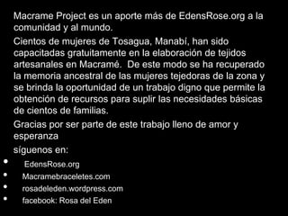 Macrame Project es un aporte más de EdensRose.org a la
    comunidad y al mundo.
    Cientos de mujeres de Tosagua, Manabí, han sido
    capacitadas gratuitamente en la elaboración de tejidos
    artesanales en Macramé. De este modo se ha recuperado
    la memoria ancestral de las mujeres tejedoras de la zona y
    se brinda la oportunidad de un trabajo digno que permite la
    obtención de recursos para suplir las necesidades básicas
    de cientos de familias.
    Gracias por ser parte de este trabajo lleno de amor y
    esperanza
    síguenos en:
•     EdensRose.org
•     Macramebraceletes.com
•     rosadeleden.wordpress.com
•     facebook: Rosa del Eden
 