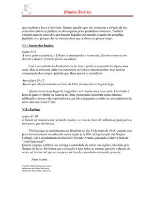 Missão América


que recebem a luz e a liberdade. Quanto àquelas que vão contrarias a direção da luz,
com toda certeza se perdem ou são tragadas pelos predadores noturnos. Também
existem aqueles casos dos que buscam fagulhas no mundão e acaba em completa
perdição, isso porque são luz momentânea que acabam em pouco tempo.

VI – Sarom dos Ímpios.
Isaias 33:9
A terra geme e pranteia, o Líbano se envergonha e se murcha, Sarom tornou-se um
deserto e Basã e Carmelo foram sacudidos.

     Esse é o resultado da desobediência de Israel, profecia comprida há alguns anos
atrás. Mas se renovará outra vez com todos os Gentios desobedientes. Isso será na
consumação dos tempos, período que Deus punirá os incrédulos.

Apocalipse 20:15
Aquele que não foi achado no Livro da Vida, foi lançado no lago de fogo.

      Quem entrar nesse lugar de vergonha e sofrimento nuca mais sairá. Entretanto é
hora de parar e refletir na Palavra de Deus, procurando descobrir como estamos
edificando a nossa vida espiritual para que não cheguemos a sofrer as conseqüências de
uma vida sem Jesus Cristo.

VII – Epílogo

Isaias 65:10
E Sarom servira para um curral de ovelha, e o vale de Acor de colheita de gado para o
meu povo, que me buscou.

      Profecia que se cumpriu para os Israelitas no dia 14 de maio de 1948, quando esse
povo foi novamente reconhecido como nação pela ONU (Organização das Nações
Unidas), sob a coordenação do brasileiro Osvado Aranha, passando a fazer a festa de
“Iom Haatzmaut”.
Quanto a Igreja, a Bíblia nos entrega a autoridade de entrar nas regiões celestiais pelo
Sangue de Jesus. De forma que a salvação é para todas as pessoas que tem o desejo de
servir ao Senhor até que se cumpram os dias de caminhada no mundo presente.

          Jesus te ama.
Presbítero Robson Colaço de Lucena
Webmaster Alice Alves de Lucena
Webmaster Alisson Alves de Lucena
 