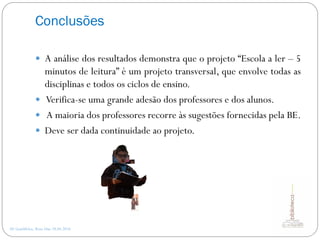 Conclusões
AE Gondifelos, Rosa Dias 28.04.2016
 A análise dos resultados demonstra que o projeto “Escola a ler – 5
minutos de leitura” é um projeto transversal, que envolve todas as
disciplinas e todos os ciclos de ensino.
 Verifica-se uma grande adesão dos professores e dos alunos.
 A maioria dos professores recorre às sugestões fornecidas pela BE.
 Deve ser dada continuidade ao projeto.
 